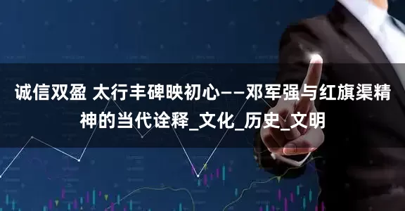 诚信双盈 太行丰碑映初心——邓军强与红旗渠精神的当代诠释_文化_历史_文明