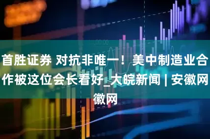 首胜证券 对抗非唯一！美中制造业合作被这位会长看好_大皖新闻 | 安徽网