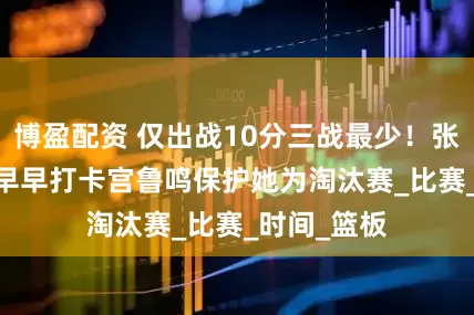 博盈配资 仅出战10分三战最少！张子宇12+4早早打卡宫鲁鸣保护她为淘汰赛_比赛_时间_篮板