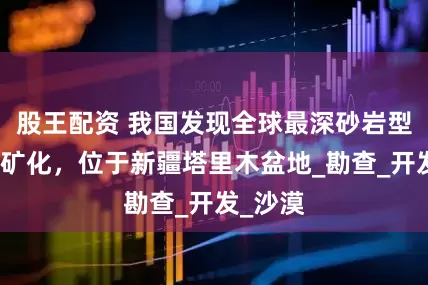 股王配资 我国发现全球最深砂岩型工业铀矿化，位于新疆塔里木盆地_勘查_开发_沙漠