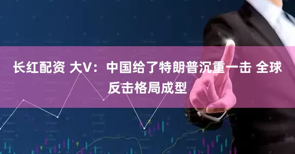长红配资 大V：中国给了特朗普沉重一击 全球反击格局成型