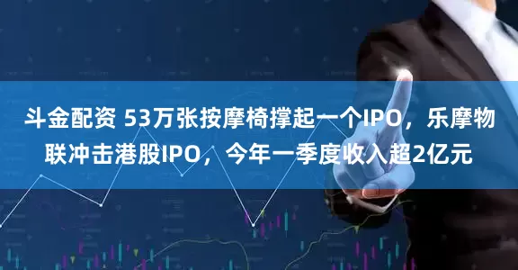 斗金配资 53万张按摩椅撑起一个IPO，乐摩物联冲击港股IPO，今年一季度收入超2亿元