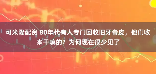 可米隆配资 80年代有人专门回收旧牙膏皮,他们收来干嘛的?为何现在很少见了