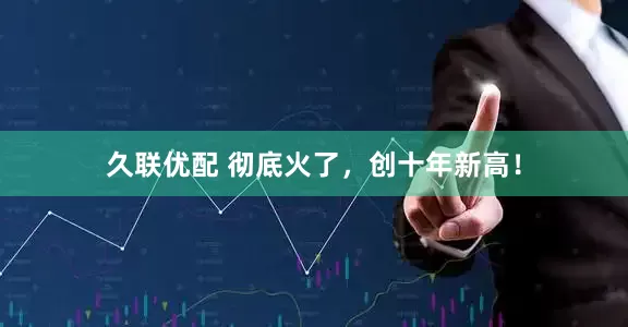 久联优配 彻底火了,创十年新高!