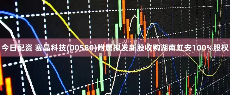 今日配资 赛晶科技(00580)附属拟发新股收购湖南虹安100%股权