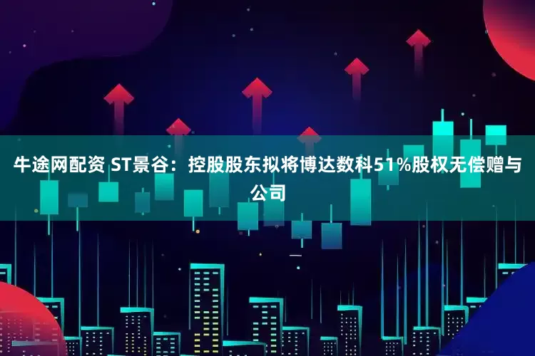 牛途网配资 ST景谷:控股股东拟将博达数科51%股权无偿赠与公司