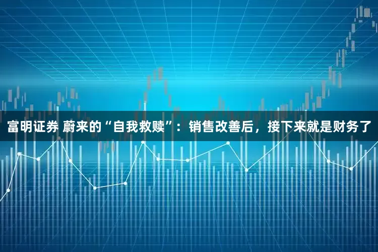 富明证券 蔚来的“自我救赎”：销售改善后，接下来就是财务了