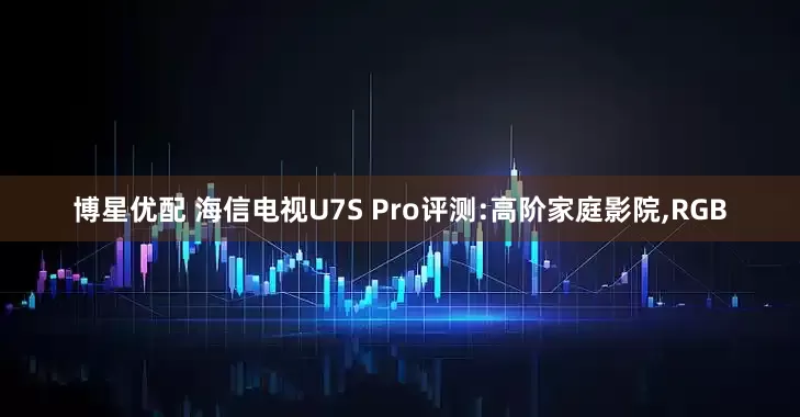博星优配 海信电视U7S Pro评测:高阶家庭影院,RGB