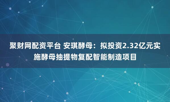 聚财网配资平台 安琪酵母：拟投资2.32亿元实施酵母抽提物复配智能制造项目