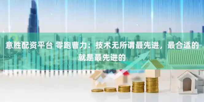 意胜配资平台 零跑曹力：技术无所谓最先进，最合适的就是最先进的