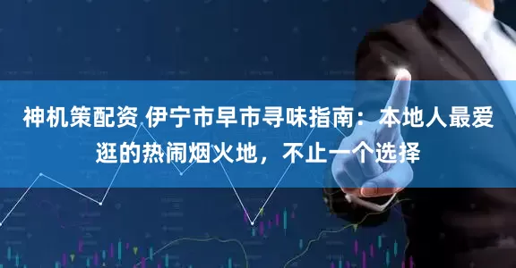 神机策配资 伊宁市早市寻味指南：本地人最爱逛的热闹烟火地，不止一个选择