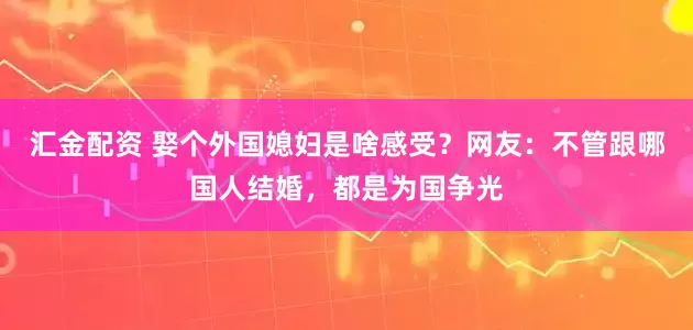 汇金配资 娶个外国媳妇是啥感受？网友：不管跟哪国人结婚，都是为国争光