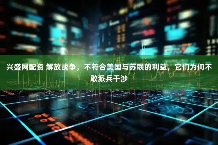兴盛网配资 解放战争，不符合美国与苏联的利益，它们为何不敢派兵干涉