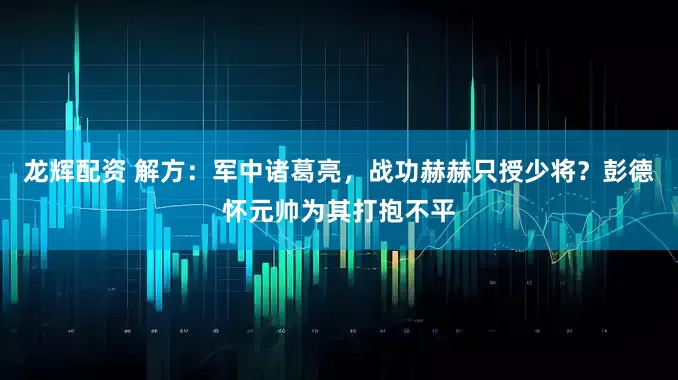 龙辉配资 解方：军中诸葛亮，战功赫赫只授少将？彭德怀元帅为其打抱不平