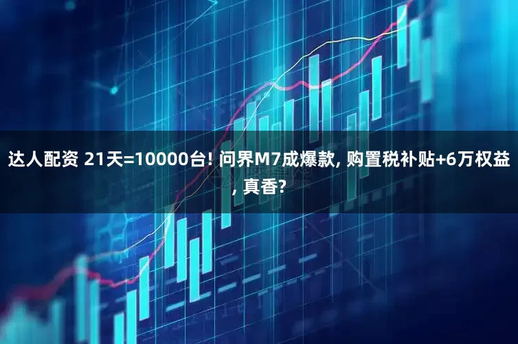 达人配资 21天=10000台! 问界M7成爆款, 购置税补贴+6万权益, 真香?