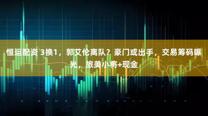 恒运配资 3换1，郭艾伦离队？豪门或出手，交易筹码曝光，旅美小将+现金