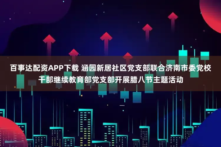 百事达配资APP下载 涵园新居社区党支部联合济南市委党校干部继续教育部党支部开展腊八节主题活动