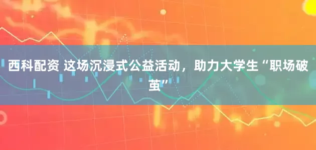 西科配资 这场沉浸式公益活动，助力大学生“职场破茧”