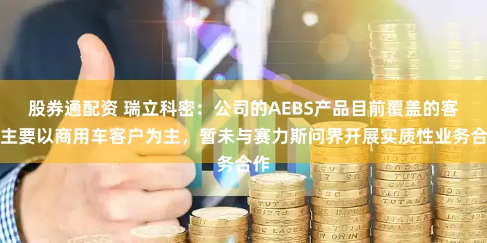 股券通配资 瑞立科密：公司的AEBS产品目前覆盖的客户主要以商用车客户为主，暂未与赛力斯问界开展实质性业务合作