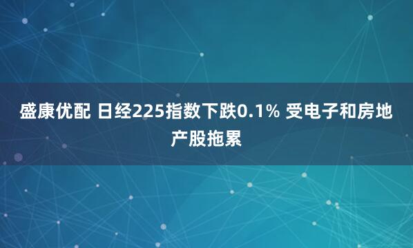 盛康优配 日经225指数下跌0.1% 受电子和房地产股拖累